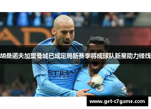 胡桑诺夫加盟曼城已成定局新赛季将成球队新星助力锋线 胡桑诺夫加盟曼城已成定局新赛季将成球队新星助力锋线