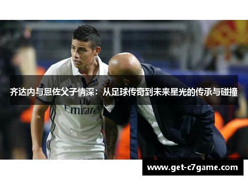 齐达内与恩佐父子情深：从足球传奇到未来星光的传承与碰撞