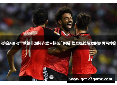 穆斯塔法穆罕默德非洲杯连续三场破门领衔埃及锋线爆发时刻再写传奇