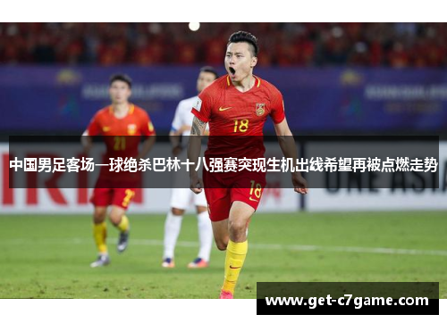 中国男足客场一球绝杀巴林十八强赛突现生机出线希望再被点燃走势