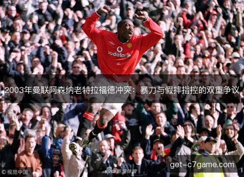 2003年曼联阿森纳老特拉福德冲突:暴力与假摔指控的双重争议 2003年曼联阿森纳老特拉福德冲突:暴力与假摔指控的双重争议